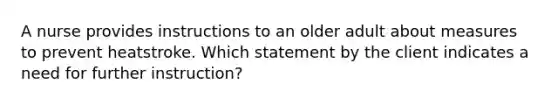 A nurse provides instructions to an older adult about measures to prevent heatstroke. Which statement by the client indicates a need for further instruction?