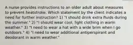 A nurse provides instructions to an older adult about measures to prevent heatstroke. Which statement by the client indicates a need for further instruction? 1) "I should drink extra fluids during the summer." 2) "I should wear cool, light clothing in warm weather." 3) "I need to wear a hat with a wide brim when I go outdoors." 4) "I need to wear additional antiperspirant and deodorant in warm weather."