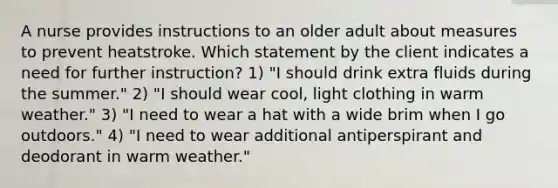 A nurse provides instructions to an older adult about measures to prevent heatstroke. Which statement by the client indicates a need for further instruction? 1) "I should drink extra fluids during the summer." 2) "I should wear cool, light clothing in warm weather." 3) "I need to wear a hat with a wide brim when I go outdoors." 4) "I need to wear additional antiperspirant and deodorant in warm weather."