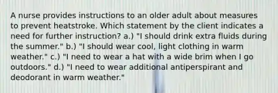 A nurse provides instructions to an older adult about measures to prevent heatstroke. Which statement by the client indicates a need for further instruction? a.) "I should drink extra fluids during the summer." b.) "I should wear cool, light clothing in warm weather." c.) "I need to wear a hat with a wide brim when I go outdoors." d.) "I need to wear additional antiperspirant and deodorant in warm weather."