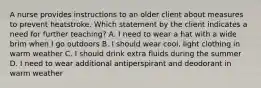 A nurse provides instructions to an older client about measures to prevent heatstroke. Which statement by the client indicates a need for further teaching? A. I need to wear a hat with a wide brim when I go outdoors B. I should wear cool, light clothing in warm weather C. I should drink extra fluids during the summer D. I need to wear additional antiperspirant and deodorant in warm weather