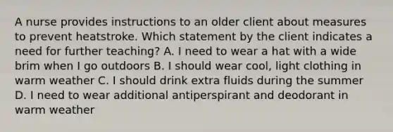 A nurse provides instructions to an older client about measures to prevent heatstroke. Which statement by the client indicates a need for further teaching? A. I need to wear a hat with a wide brim when I go outdoors B. I should wear cool, light clothing in warm weather C. I should drink extra fluids during the summer D. I need to wear additional antiperspirant and deodorant in warm weather