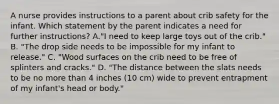 A nurse provides instructions to a parent about crib safety for the infant. Which statement by the parent indicates a need for further instructions? A."I need to keep large toys out of the crib." B. "The drop side needs to be impossible for my infant to release." C. "Wood surfaces on the crib need to be free of splinters and cracks." D. "The distance between the slats needs to be no more than 4 inches (10 cm) wide to prevent entrapment of my infant's head or body."