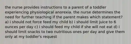 the nurse provides instructions to a parent of a toddler experiencing physiological anorexia. the nurse determines the need for further teaching if the parent makes which statement? a) i should not force feed my child b) i should limit juice to 6 ounces per day c) i should feed my child if she will not eat d) i should limit snacks to two nutritious ones per day and give them only at my toddler's request