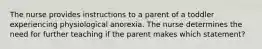 The nurse provides instructions to a parent of a toddler experiencing physiological anorexia. The nurse determines the need for further teaching if the parent makes which statement?