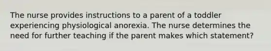 The nurse provides instructions to a parent of a toddler experiencing physiological anorexia. The nurse determines the need for further teaching if the parent makes which statement?