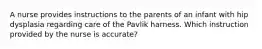 A nurse provides instructions to the parents of an infant with hip dysplasia regarding care of the Pavlik harness. Which instruction provided by the nurse is accurate?