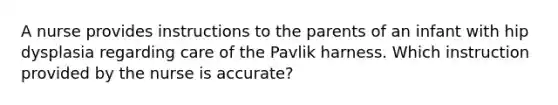 A nurse provides instructions to the parents of an infant with hip dysplasia regarding care of the Pavlik harness. Which instruction provided by the nurse is accurate?