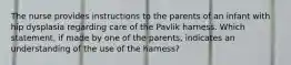 The nurse provides instructions to the parents of an infant with hip dysplasia regarding care of the Pavlik harness. Which statement, if made by one of the parents, indicates an understanding of the use of the harness?