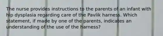 The nurse provides instructions to the parents of an infant with hip dysplasia regarding care of the Pavlik harness. Which statement, if made by one of the parents, indicates an understanding of the use of the harness?