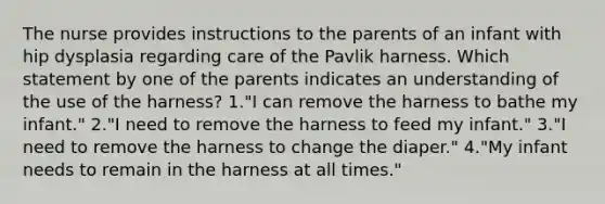 The nurse provides instructions to the parents of an infant with hip dysplasia regarding care of the Pavlik harness. Which statement by one of the parents indicates an understanding of the use of the harness? 1."I can remove the harness to bathe my infant." 2."I need to remove the harness to feed my infant." 3."I need to remove the harness to change the diaper." 4."My infant needs to remain in the harness at all times."