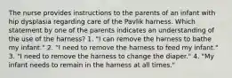 The nurse provides instructions to the parents of an infant with hip dysplasia regarding care of the Pavlik harness. Which statement by one of the parents indicates an understanding of the use of the harness? 1. "I can remove the harness to bathe my infant." 2. "I need to remove the harness to feed my infant." 3. "I need to remove the harness to change the diaper." 4. "My infant needs to remain in the harness at all times."