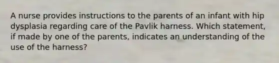 A nurse provides instructions to the parents of an infant with hip dysplasia regarding care of the Pavlik harness. Which statement, if made by one of the parents, indicates an understanding of the use of the harness?