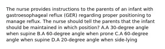 The nurse provides instructions to the parents of an infant with gastroesophageal reflux (GER) regarding proper positioning to manage reflux. The nurse should tell the parents that the infant should be maintained in which position? A.A 30-degree angle when supine B.A 60-degree angle when prone C.A 60-degree angle when supine D.A 20-degree angle when side-lying