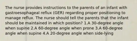 The nurse provides instructions to the parents of an infant with gastroesophageal reflux (GER) regarding proper positioning to manage reflux. The nurse should tell the parents that the infant should be maintained in which position? 1.A 30-degree angle when supine 2.A 60-degree angle when prone 3.A 60-degree angle when supine 4.A 20-degree angle when side-lying