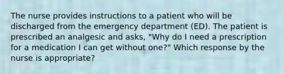 The nurse provides instructions to a patient who will be discharged from the emergency department (ED). The patient is prescribed an analgesic and asks, "Why do I need a prescription for a medication I can get without one?" Which response by the nurse is appropriate?