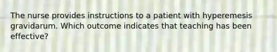 The nurse provides instructions to a patient with hyperemesis gravidarum. Which outcome indicates that teaching has been effective?