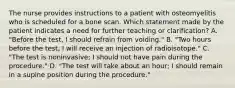 The nurse provides instructions to a patient with osteomyelitis who is scheduled for a bone scan. Which statement made by the patient indicates a need for further teaching or clarification? A. "Before the test, I should refrain from voiding." B. "Two hours before the test, I will receive an injection of radioisotope." C. "The test is noninvasive; I should not have pain during the procedure." D. "The test will take about an hour; I should remain in a supine position during the procedure."