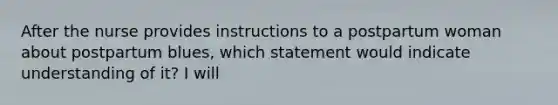 After the nurse provides instructions to a postpartum woman about postpartum blues, which statement would indicate understanding of it? I will