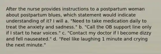 After the nurse provides instructions to a postpartum woman about postpartum blues, which statement would indicate understanding of it? I will a. "Need to take medication daily to treat the anxiety and sadness." b. "Call the OB support line only if I start to hear voices." c. "Contact my doctor if I become dizzy and fell nauseated." d. "Feel like laughing 1 minute and crying the next minute."