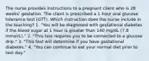 The nurse provides instructions to a pregnant client who is 28 weeks' gestation. The client is prescribed a 1-hour oral glucose tolerance test (GTT). Which instruction does the nurse include in the teaching? 1. "You will be diagnosed with gestational diabetes if the blood sugar at 1 hour is greater than 140 mg/dL (7.8 mmol/L)." 2. "This test requires you to be connected to a glucose drip." 3. "This test will determine if you have gestational diabetes." 4. "You can continue to eat your normal diet prior to test day."