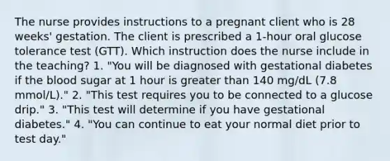 The nurse provides instructions to a pregnant client who is 28 weeks' gestation. The client is prescribed a 1-hour oral glucose tolerance test (GTT). Which instruction does the nurse include in the teaching? 1. "You will be diagnosed with gestational diabetes if the blood sugar at 1 hour is greater than 140 mg/dL (7.8 mmol/L)." 2. "This test requires you to be connected to a glucose drip." 3. "This test will determine if you have gestational diabetes." 4. "You can continue to eat your normal diet prior to test day."