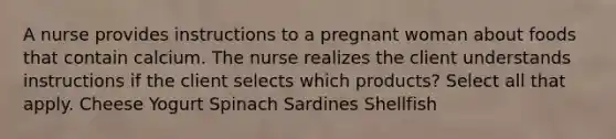 A nurse provides instructions to a pregnant woman about foods that contain calcium. The nurse realizes the client understands instructions if the client selects which products? Select all that apply. Cheese Yogurt Spinach Sardines Shellfish