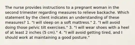 The nurse provides instructions to a pregnant woman in the second trimester regarding measures to relieve backache. Which statement by the client indicates an understanding of these measures? 1. "I will sleep on a soft mattress." 2. "I will avoid doing those pelvic tilt exercises." 3. "I will wear shoes with a heel of at least 2 inches (5 cm)." 4. "I will avoid getting tired, and I should work at maintaining a good posture."