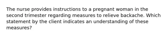 The nurse provides instructions to a pregnant woman in the second trimester regarding measures to relieve backache. Which statement by the client indicates an understanding of these measures?