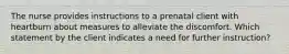 The nurse provides instructions to a prenatal client with heartburn about measures to alleviate the discomfort. Which statement by the client indicates a need for further instruction?