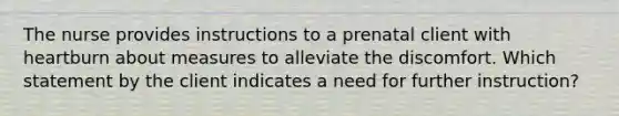 The nurse provides instructions to a prenatal client with heartburn about measures to alleviate the discomfort. Which statement by the client indicates a need for further instruction?