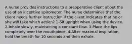 A nurse provides instructions to a preoperative client about the use of an incentive spirometer. The nurse determines that the client needs further instruction if the client indicates that he or she will take which action? 1-Sit upright when using the device. 2-Inhale slowly, maintaining a constant flow. 3-Place the lips completely over the mouthpiece. 4-After maximal inspiration, hold the breath for 10 seconds and then exhale.