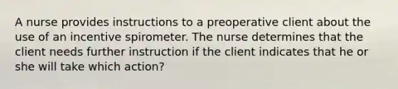 A nurse provides instructions to a preoperative client about the use of an incentive spirometer. The nurse determines that the client needs further instruction if the client indicates that he or she will take which action?