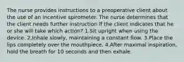 The nurse provides instructions to a preoperative client about the use of an incentive spirometer. The nurse determines that the client needs further instruction if the client indicates that he or she will take which action? 1.Sit upright when using the device. 2.Inhale slowly, maintaining a constant flow. 3.Place the lips completely over the mouthpiece. 4.After maximal inspiration, hold the breath for 10 seconds and then exhale.