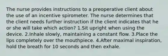 The nurse provides instructions to a preoperative client about the use of an incentive spirometer. The nurse determines that the client needs further instruction if the client indicates that he or she will take which action? 1.Sit upright when using the device. 2.Inhale slowly, maintaining a constant flow. 3.Place the lips completely over the mouthpiece. 4.After maximal inspiration, hold the breath for 10 seconds and then exhale.