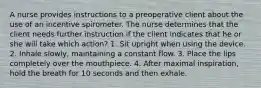 A nurse provides instructions to a preoperative client about the use of an incentive spirometer. The nurse determines that the client needs further instruction if the client indicates that he or she will take which action? 1. Sit upright when using the device. 2. Inhale slowly, maintaining a constant flow. 3. Place the lips completely over the mouthpiece. 4. After maximal inspiration, hold the breath for 10 seconds and then exhale.