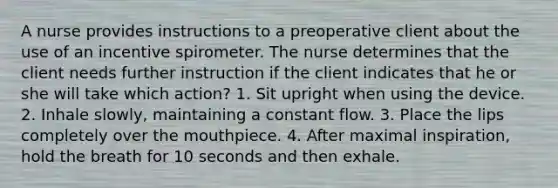 A nurse provides instructions to a preoperative client about the use of an incentive spirometer. The nurse determines that the client needs further instruction if the client indicates that he or she will take which action? 1. Sit upright when using the device. 2. Inhale slowly, maintaining a constant flow. 3. Place the lips completely over the mouthpiece. 4. After maximal inspiration, hold the breath for 10 seconds and then exhale.