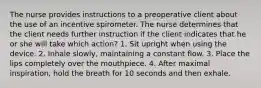 The nurse provides instructions to a preoperative client about the use of an incentive spirometer. The nurse determines that the client needs further instruction if the client indicates that he or she will take which action? 1. Sit upright when using the device. 2. Inhale slowly, maintaining a constant flow. 3. Place the lips completely over the mouthpiece. 4. After maximal inspiration, hold the breath for 10 seconds and then exhale.