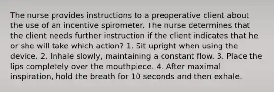 The nurse provides instructions to a preoperative client about the use of an incentive spirometer. The nurse determines that the client needs further instruction if the client indicates that he or she will take which action? 1. Sit upright when using the device. 2. Inhale slowly, maintaining a constant flow. 3. Place the lips completely over the mouthpiece. 4. After maximal inspiration, hold the breath for 10 seconds and then exhale.