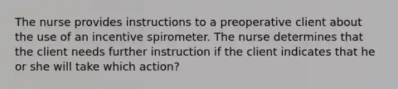 The nurse provides instructions to a preoperative client about the use of an incentive spirometer. The nurse determines that the client needs further instruction if the client indicates that he or she will take which action?