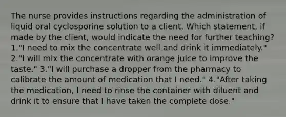 The nurse provides instructions regarding the administration of liquid oral cyclosporine solution to a client. Which statement, if made by the client, would indicate the need for further teaching? 1."I need to mix the concentrate well and drink it immediately." 2."I will mix the concentrate with orange juice to improve the taste." 3."I will purchase a dropper from the pharmacy to calibrate the amount of medication that I need." 4."After taking the medication, I need to rinse the container with diluent and drink it to ensure that I have taken the complete dose."