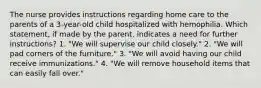 The nurse provides instructions regarding home care to the parents of a 3-year-old child hospitalized with hemophilia. Which statement, if made by the parent, indicates a need for further instructions? 1. "We will supervise our child closely." 2. "We will pad corners of the furniture." 3. "We will avoid having our child receive immunizations." 4. "We will remove household items that can easily fall over."