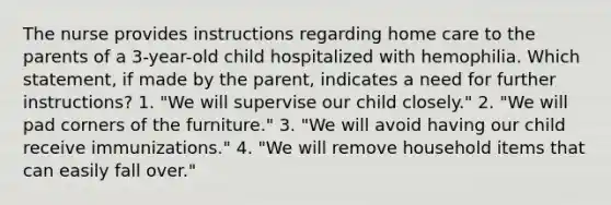 The nurse provides instructions regarding home care to the parents of a 3-year-old child hospitalized with hemophilia. Which statement, if made by the parent, indicates a need for further instructions? 1. "We will supervise our child closely." 2. "We will pad corners of the furniture." 3. "We will avoid having our child receive immunizations." 4. "We will remove household items that can easily fall over."