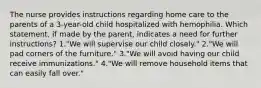 The nurse provides instructions regarding home care to the parents of a 3-year-old child hospitalized with hemophilia. Which statement, if made by the parent, indicates a need for further instructions? 1."We will supervise our child closely." 2."We will pad corners of the furniture." 3."We will avoid having our child receive immunizations." 4."We will remove household items that can easily fall over."