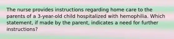 The nurse provides instructions regarding home care to the parents of a 3-year-old child hospitalized with hemophilia. Which statement, if made by the parent, indicates a need for further instructions?