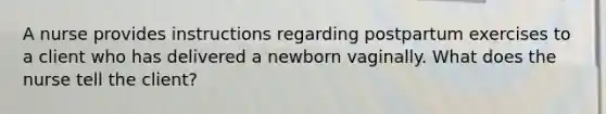 A nurse provides instructions regarding postpartum exercises to a client who has delivered a newborn vaginally. What does the nurse tell the client?