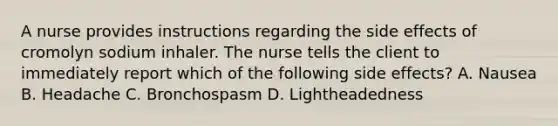 A nurse provides instructions regarding the side effects of cromolyn sodium inhaler. The nurse tells the client to immediately report which of the following side effects? A. Nausea B. Headache C. Bronchospasm D. Lightheadedness