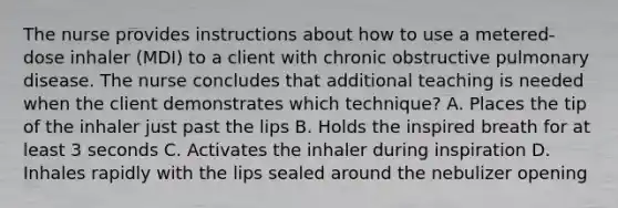 The nurse provides instructions about how to use a metered-dose inhaler (MDI) to a client with chronic obstructive pulmonary disease. The nurse concludes that additional teaching is needed when the client demonstrates which technique? A. Places the tip of the inhaler just past the lips B. Holds the inspired breath for at least 3 seconds C. Activates the inhaler during inspiration D. Inhales rapidly with the lips sealed around the nebulizer opening