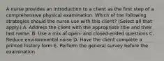 A nurse provides an introduction to a client as the first step of a comprehensive physical examination. Which of the following strategies should the nurse use with this client? (Select all that apply.) A. Address the client with the appropriate title and their last name. B. Use a mix of open- and closed-ended questions C. Reduce environmental noise D. Have the client complete a printed history form E. Perform the general survey before the examination