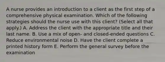 A nurse provides an introduction to a client as the first step of a comprehensive physical examination. Which of the following strategies should the nurse use with this client? (Select all that apply.) A. Address the client with the appropriate title and their last name. B. Use a mix of open- and closed-ended questions C. Reduce environmental noise D. Have the client complete a printed history form E. Perform the general survey before the examination